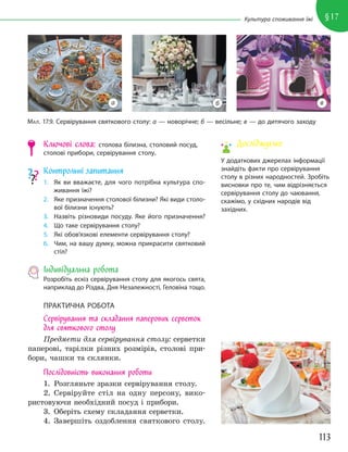 113
§17
Культура споживання їжі
Ключові слова: столова білизна, столовий посуд,
столові прибори, сервірування столу.
Контрольні запитання
1. Як ви вважаєте, для чого потрібна культура спо-
живання їжі?
2. Яке призначення столової білизни? Які види столо-
вої білизни існують?
3. Назвіть різновиди посуду. Яке його призначення?
4. Що таке сервірування столу?
5. Які обов’язкові елементи сервірування столу?
6. Чим, на вашу думку, можна прикрасити святковий
стіл?
Індивідуальна робота
Розробіть ескіз сервірування столу для якогось свята,
наприклад до Різдва, Дня Незалежності, Геловіна тощо.
ПРАКТИЧНА РОБОТА
Сервірування та складання паперових серветок
для святкового столу
Предмети для сервірування столу: серветки
паперові, тарілки різних розмірів, столові при-
бори, чашки та склянки.
Послідовність виконання роботи
1. Розгляньте зразки сервірування столу.
2. Сервіруйте стіл на одну персону, вико-
ристовуючи необхідний посуд і прибори.
3. Оберіть схему складання серветки.
4. Завершіть оздоблення святкового столу.
МАЛ. 17.9. Сервірування святкового столу: а — новорічне; б — весільне; в — до дитячого заходу
а б в
Досліджуємо
У додаткових джерелах інформації
знайдіть факти про сервірування
столу в різних народностей. Зробіть
висновки про те, чим відрізняється
сервірування столу до чаювання,
скажімо, у східних народів від
західних.
 