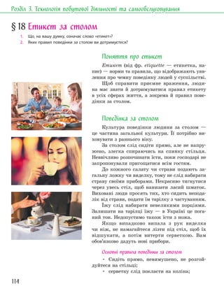 114
Розділ 3. Технологія побутової діяльності та самообслуговування
Поняття про етикет
Етикет (від фр. еtiquette — етикетка, на-
пис) — норми та правила, що відображають уяв-
лення про чемну поведінку людей у суспільстві.
Щоб справити приємне враження, люди-
на має знати й дотримуватися правил етикету
в усіх сферах життя, а зокрема й правил пове-
дінки за столом.
Поведінка за столом
Культура поведінки людини за столом —
це частина загальної культури. Її потрібно ви-
ховувати з раннього віку.
За столом слід сидіти прямо, але не напру-
жено, злегка спираючись на спинку стільця.
Неввічливо розпочинати їсти, поки господарі не
запропонували пригощатися всім гостям.
До кожного салату чи страви подають за-
гальну ложку чи виделку, тому не слід набирати
страву своїми приборами. Некрасиво тягнутися
через увесь стіл, щоб нанизати ласий шматок.
Виховані люди просять тих, хто сидить непода-
лік від страви, подати їм тарілку з частуванням.
Їжу слід набирати невеликими порціями.
Залишати на тарілці їжу — в Україні це пога-
ний тон. Недопустимо також їсти з ножа.
Якщо випадково випала з рук виделка
чи ніж, не намагайтеся лізти під стіл, щоб їх
відшукати, а потім витерти серветкою. Вам
обов’язково дадуть нові прибори.
Основні правила поведінки за столом
• Сидіть прямо, невимушено, не розгой-
дуйтеся на стільці;
• серветку слід покласти на коліна;
§18 Етикет за столом
1. Що, на вашу думку, означає слово «етикет»?
2. Яких правил поведінки за столом ви дотримуєтеся?
 