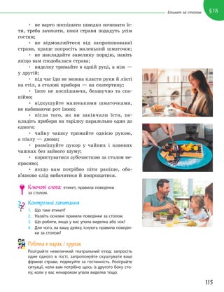 115
§18
Етикет за столом
• не варто поспішати швидко починати їс-
ти, треба зачекати, поки страви подадуть усім
гостям;
• не відмовляйтеся від запропонованої
страви, краще попросіть маленький шматочок;
• не накладайте завелику порцію, навіть
якщо вам сподобалася страва;
• виделку тримайте в одній руці, а ніж —
у другій;
• під час їди не можна класти руки й лікті
на стіл, а столові прибори — на скатертину;
• їжте не поспішаючи, беззвучно та спо-
кійно;
• відкушуйте маленькими шматочками,
не набиваючи рот їжею;
• після того, як ви закінчили їсти, по-
кладіть прибори на тарілку паралельно один до
одного;
• чайну чашку тримайте однією рукою,
а піалу — двома;
• розмішуйте цукор у чайних і кавових
чашках без зайвого шуму;
• користуватися зубочисткою за столом не-
красиво;
• якщо вам потрібно піти раніше, обо-
в’язково слід вибачитися й попрощатися.
Ключові слова: етикет, правила поведінки
за столом.
Контрольні запитання
1. Що таке етикет?
2. Назвіть основні правила поведінки за столом.
3. Що робити, якщо у вас упала виделка або ніж?
4. Для чого, на вашу думку, існують правила поведін-
ки за столом?
Робота в парах / групах
Розіграйте невеличкий театральний етюд: запросіть
одне одного в гості, запропонуйте скуштувати ваші
фірмові страви, подякуйте за гостинність. Розіграйте
ситуації, коли вам потрібно щось із другого боку сто-
лу; коли у вас ненароком упала виделка тощо.
 