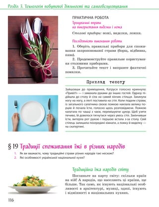 116
Розділ 3. Технологія побутової діяльності та самообслуговування
ПРАКТИЧНА РОБОТА
Тренувальні вправи
на використання виделки і ножа
Столові прибори: ножі, виделки, ложки.
Послідовність виконання роботи
1. Оберіть правильні прибори для спожи-
вання запропонованої страви (борщ, відбивна,
кава).
2. Продемонструйте правильне користуван-
ня столовими приборами.
3. Прочитайте текст і виправте фактичні
помилки.
Приклад тексту
Зайшовши до приміщення, Катруся голосно крикнула:
«Привіт!» — і замахала руками до інших гостей. Одразу пі-
дійшла до столу й сіла на самий кінчик стільця. Закинула
ногу на ногу, а лікті поставила на стіл. Коли подали страви,
із загального салатника своєю ложкою наклала велику по-
рцію й почала їсти, голосно щось розповідаючи. Ложкою
калатала по чашці з чаєм, перемішуючи цукор. Щоб узяти
печиво, їй довелося тягнутися через увесь стіл. Закінчивши
їсти, витерла рот рукою і першою встала з-за столу. Свій
стілець залишила посередині кімнати, а ложку й виделку —
на скатертині.
§19 Традиції споживання їжі в різних народів
1. Як ви вважаєте, чому традиційні страви різних народів такі несхожі?
2. Які особливості української національної кухні?
Традиційна їжа народів світу
Погляньте на карту світу: скільки країн
на ній! А народів, що населяють ці країни, ще
більше. Так само, як існують національні особ-
ливості в архітектурі, музиці, одязі, існують
і відмінності в національних кухнях.
 