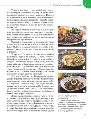 117
§19
Традиції споживання їжі в різних народів
Традиційна їжа — це невід’ємна части-
на культури будь-якого народу. У світі існує
величезне розмаїття страв і рецептів. Кожній
національній кухні властиві свої особливості:
використання певних продуктів і способи їхньо-
го приготування; посуд, у якому подають їжу;
національні традиції й навіть ритуали спожи-
вання їжі.
На нашій планеті живе така кількість різ-
них народів, що скласти єдину книгу кулінар-
них рецептів і традицій — завдання нездійснен-
не. Найчастіше національні кухні виділяють за
географічним принципом.
Європейці споживають різноманітну їжу,
але найпопулярнішими є м’ясо, птиця та овочі
(мал. 19.1, а). Молочні продукти, вироби з бо-
рошна і круп також посідають важливе місце
в раціоні.
У країнах Близького Сходу надзвичайно
популярні крупи та бобові, із яких готують
більшість традиційних страв. У цих країнах
живуть переважно мусульмани, тому з-поміж
м’яса вибирають баранину, курятину та ялови-
чину (мал. 19.1, б). Різноманіття овочів незначне
через посушливий клімат, проте багато фруктів.
Страви в цих країнах часто гострі, з великою
кількістю спецій, трав та прянощів.
У традиційній кухні Далекого Сходу від-
дають перевагу свинині та птиці. Надзвичайно
популярними є морські продукти, не лише риба,
а й водорості, молюски тощо. Рис у цих країнах,
фактично, став замінником хліба й подається
до кожної страви (мал. 19.1, в). Тут вирощують
багато овочів та фруктів, особливо полюбляють
бобові (сою, горох, спаржу).
Латиноамериканська кухня гаряча й пе-
куча, бо для приготування страв використову-
ють багато перцю чилі та гострих соусів. У на-
ціональних стравах країн Латинської Америки
використовують боби, кукурудзу, м’ясо, рибу,
птицю. Важливе місце посідають салати з овочів,
головними серед яких є томати та перець. Дуже
МАЛ. 19.1. Традиційна їжа
народів світу:
А — європейська класична
страва — курячі стейки з овочами;
б — плов із бараниною та спеціями
полюбляють на Близькому Сході;
В — далекосхідний чорний рис
із морепродуктами
а
б
в
 