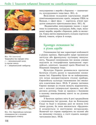 118
Розділ 3. Технологія побутової діяльності та самообслуговування
популярними є вироби з борошна — пшенично-
го, кукурудзяного тощо (мал. 19.1, г).
Важливою складовою харчування людей
північноамериканських країн, зокрема США та
Канади, є «фаст фуд» — картопля, м’ясні про-
дукти швидкого приготування (мал. 19.1, д).
Надзвичайно популярними також є куря-
тина та яловичина, кукурудза, боби, сири, мака-
ронні вироби, вироби з борошна, риба та молюс-
ки. Серед овочів переважають солодка картопля
(батат), томати, огірки й селера.
Культура споживання їжі
в різних народів
Споживання їжі має характерні особливості
в різних країнах. Пригадайте щире грузинське
застілля або французьку кулінарну вишука-
ність. Традиції споживання їжі можна умовно
поділити за географічним принципом: євро-
пейські, азіатські, традиції країн Північної та
Південної Америки тощо.
Культура Європи розвивалася протягом
багатьох століть разом із традиціями спожи-
вання їжі. Європейці були чи не найпершими,
хто почав використовувати столові прибори.
Європейську культуру споживання їжі вважа-
ють класичною (мал. 19.2). У різних частинах
Європи манери за столом можуть відрізнятися,
але є загальні універсальні правила, які збе-
реглися дотепер. Саме ці правила є базовими
в нашому повсякденному житті та на ділових
прийомах.
У багатьох країнах світу й досі традиційним
є споживання їжі руками. Але на Близькому
Сході та Індії в жодному разі не можна їсти
лівою рукою, бо вона вважається «брудною»
й асоціюється із життєвими негараздами.
Зазвичай тут страви сервірують на килимі або
на низькому столику, а гості сідають навкруг
частування (мал. 19.3).
МАЛ. 19.2. Європейська культура
споживання їжі є основою
міжнародного етикету
МАЛ. 19.1 (ЗАКІНЧЕННЯ).
Традиційна їжа народів світу:
г — мексиканський начос
із соусом сальса;
д — американський гамбургер
г
д
 