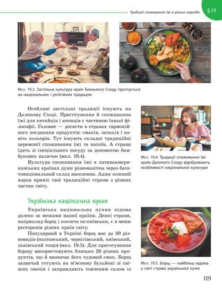 119
§19
Традиції споживання їжі в різних народів
Особливі застільні традиції існують на
Далекому Сході. Приготування й споживання
їжі для китайців і японців є частиною їхньої фі-
лософії. Головне — досягти в стравах гармоній-
ного поєднання продуктів: смаків, запахів і на-
віть кольорів. Тут існують складні традиційні
церемонії споживання їжі та напоїв. А страви
їдять зі спеціального посуду за допомогою бам-
букових паличок (мал. 19.4).
Культура споживання їжі в латиноамери-
канських країнах дуже різноманітна через бага-
тонаціональний склад населення. Адже кожний
народ приніс свої традиційні страви з різних
частин світу.
Українська національна кухня
Українська національна кухня відома
далеко за межами нашої країни. Деякі страви,
наприклад борщ і котлета по-київськи, є в меню
ресторанів різних країн світу.
Популярний в Україні борщ має до 30 різ-
новидів (полтавський, чернігівський, київський,
львівський тощо) (мал. 19.5). Для приготування
борщу використовують близько 20 різних про-
дуктів, що й визначає його чудовий смак. Борщ
зазвичай готують на м’ясному бульйоні зі сві-
жих овочів і заправляють товченим салом із
МАЛ. 19.4. Традиції споживання їжі
країн Далекого Сходу відображають
особливості національної культури
МАЛ. 19.3. Застільна культура країн Близького Сходу ґрунтується
на національних і релігійних традиціях
МАЛ. 19.5. Борщ — найбільш відома
у світі страва української кухні
 