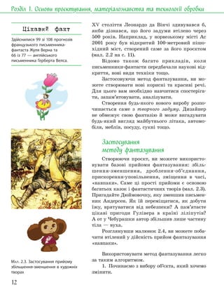 12
Розділ 1. Основи проєктування, матеріалознавства та технології обробки
МАЛ. 2.3. Застосування прийому
збільшення-зменшення в художніх
творах
XV століття Леонардо да Вінчі здивувався б,
якби дізнався, що його задуми втілено через
500 років. Наприклад, у норвезькому місті Ас
2001 року був відкритий 100-метровий пішо-
хідний міст, створений саме за його проєктом
(мал. 2.2 на с. 11).
Відомо також багато прикладів, коли
письменники-фантасти передбачали наукові від-
криття, нові види техніки тощо.
Застосовуючи метод фантазування, ви мо-
жете створювати нові корисні та красиві речі.
Для цього вам необхідно навчитися спостеріга-
ти, запам’ятовувати, аналізувати.
Створення будь-якого нового виробу розпо-
чинається саме з творчого задуму. Дизайнер
не обмежує свою фантазію й може вигадувати
будь-який вигляд майбутнього літака, автомо-
біля, меблів, посуду, сукні тощо.
Застосування
методу фантазування
Створюючи проєкт, ви можете використо-
вувати базові прийоми фантазування: збіль-
шення-зменшення, дроблення-об’єднання,
прискорення-уповільнення, зміщення в часі,
«навпаки». Саме ці прості прийоми є основою
багатьох казок і фантастичних творів (мал. 2.3).
Пригадайте Дюймовочку, яку зменшив письмен-
ник Андерсен. Як їй переміщатися, як добути
їжу, врятуватися від небезпеки? А пам’ятаєте
цікаві пригоди Гулівера в країні ліліпутів?
А от у Чебурашки автор збільшив лише частину
тіла — вуха.
Розглянувши малюнок 2.4, ви можете поба-
чити втілений у дійсність прийом фантазування
«навпаки».
Використовувати метод фантазування легко
за таким алгоритмом.
1. Починаємо з вибору об’єкта, який хочемо
змінити.
Цікавий факт
Здійснилися 99 зі 108 прогнозів
французького письменника-
фантаста Жуля Верна та
66 із 77 — англійського
письменника Герберта Велса.
 