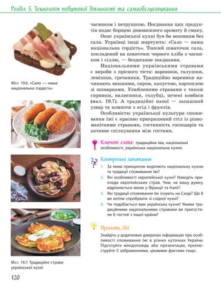 120
Розділ 3. Технологія побутової діяльності та самообслуговування
часником і петрушкою. Поєднання цих продук-
тів надає борщеві дивовижного аромату й смаку.
Опис української кухні був би неповним без
сала. Українці іноді жартують: «Сало — наша
національна гордість». Тонкий шматочок сала,
покладений на шматочок чорного хліба з часни-
ком і сіллю, — бездоганне поєднання.
Національними українськими стравами
є вироби з прісного тіста: вареники, галушки,
лемішки, гречаники. Традиційно вареники на-
чиняють вишнями, сиром, капустою, картоплею
зі шкварками. Улюбленими стравами є також
сирники, налисники, голубці, печені ковбаси
(мал. 19.7). А традиційні напої — запашний
узвар та компоти з ягід і фруктів.
Особливістю української культури спожи-
вання їжі є красиво прикрашений стіл із різно-
манітними стравами, гостинність господарів та
активне спілкування між гостями.
Ключові слова: традиційна їжа, національні
особливості, українська національна кухня.
Контрольні запитання
1. За яким принципом виділяють національну кухню
та традиції споживання їжі?
2. Які особливості європейської кухні? Наведіть при-
клади європейських страв. Чим, на вашу думку,
відрізняється меню у Франції та Італії?
3. Які традиції споживання їжі існують на Сході? Що б
ви хотіли спробувати зі східної кухні?
4. Чи подобається вам українська кухня? Якими тра-
диційними національними стравами ви пригости-
ли б гостей з іншої країни?
Проєкти, ідеї
Знайдіть у додаткових джерелах інформацію про особ-
ливості споживання їжі в різних куточках України.
Підготуйте мінідоповідь або презентацію, проілю-
струйте її зображеннями, цікавими фактами тощо.
МАЛ. 19.7. Традиційні страви
української кухні
МАЛ. 19.6. «Сало — наша
національна гордість»
 