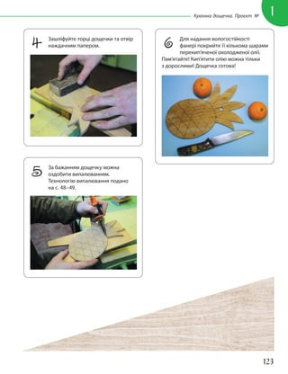 123
1
Кухонна дощечка. Проєкт №
4 Зашліфуйте торці дощечки та отвір
наждачним папером.
5 За бажанням дощечку можна
оздобити випалюванням.
Технологію випалювання подано
на с. 48–49.
6 Для надання вологостійкості
фанері покрийте її кількома шарами
перекип’яченої охолодженої олії.
Пам’ятайте! Кип’ятити олію можна тільки
з дорослими! Дощечка готова!
 