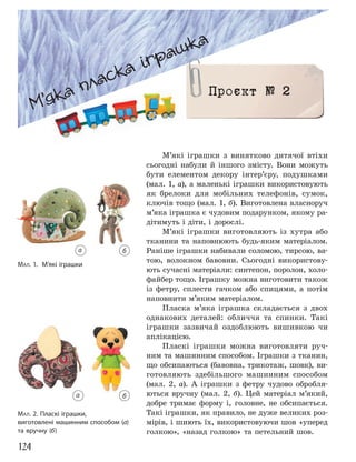 124
МАЛ. 1. М’які іграшки
М’які іграшки з винятково дитячої втіхи
сьогодні набули й іншого змісту. Вони можуть
бути елементом декору інтер’єру, подушками
(мал. 1, а), а маленькі іграшки використовують
як брелоки для мобільних телефонів, сумок,
ключів тощо (мал. 1, б). Виготовлена власноруч
м’яка іграшка є чудовим подарунком, якому ра-
дітимуть і діти, і дорослі.
М’які іграшки виготовляють із хутра або
тканини та наповнюють будь-яким матеріалом.
Раніше іграшки набивали соломою, тирсою, ва-
тою, волокном бавовни. Сьогодні використову-
ють сучасні матеріали: синтепон, поролон, холо-
файбер тощо. Іграшку можна виготовити також
із фетру, сплести гачком або спицями, а потім
наповнити м’яким матеріалом.
Пласка м’яка іграшка складається з двох
однакових деталей: обличчя та спинки. Такі
іграшки зазвичай оздоблюють вишивкою чи
аплікацією.
Пласкі іграшки можна виготовляти руч-
ним та машинним способом. Іграшки з тканин,
що обсипаються (бавовна, трикотаж, шовк), ви-
готовляють здебільшого машинним способом
(мал. 2, а). А іграшки з фетру чудово обробля-
ються вручну (мал. 2, б). Цей матеріал м’який,
добре тримає форму і, головне, не обсипається.
Такі іграшки, як правило, не дуже великих роз-
мірів, і шиють їх, використовуючи шов «уперед
голкою», «назад голкою» та петельний шов.
МАЛ. 2. Пласкі іграшки,
виготовлені машинним способом (а)
та вручну (б)
М’яка пласка іграшка
М’яка пласка іграшка
Проєкт № 2
а б
а б
 