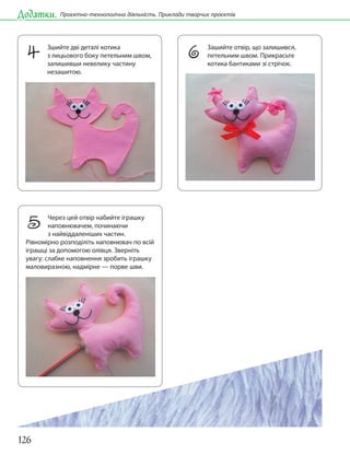 126
Додатки. Проєктно-технологічна діяльність. Приклади творчих проєктів
4 Зшийте дві деталі котика
з лицьового боку петельним швом,
залишивши невелику частину
незашитою.
6 Зашийте отвір, що залишився,
петельним швом. Прикрасьте
котика бантиками зі стрічок.
5 Через цей отвір набийте іграшку
наповнювачем, починаючи
з найвіддаленіших частин.
Рівномірно розподіліть наповнювач по всій
іграшці за допомогою олівця. Зверніть
увагу: слабке наповнення зробить іграшку
маловиразною, надмірне — порве шви.
 
