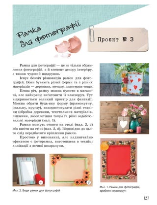 127
МАЛ. 1. Рамки для фотографій,
зроблені власноруч
МАЛ. 2. Види рамок для фотографій
Рамка для фотографії — це не тільки обрам-
лення фотографій, а й елемент декору інтер’єру,
а також чудовий подарунок.
Існує безліч різновидів рамок для фото-
графій. Вони бувають різної форми та з різних
матеріалів — деревини, металу, пластмаси тощо.
Певна річ, рамку можна купити в магази-
ні, але найкраще виготовити її власноруч. Тут
відкривається великий простір для фантазії.
Можна обрати будь-яку форму (прямокутну,
овальну, круглу), використовувати різні техні-
ки (обробка деревини, текстильних матеріалів,
ліплення, лозоплетіння тощо) та різні оздоблю-
вальні матеріали (мал. 1).
Рамки можуть стояти на столі (мал. 2, а)
або висіти на стіні (мал. 2, б). Відповідно до цьо-
го слід передбачити кріплення рамки.
Простою у виконанні, але надзвичайно
ефектною є фоторамка, виготовлена в техніці
аплікації з яєчної шкаралупи.
Рамка
для фотографії
Проєкт № 3
а б
 