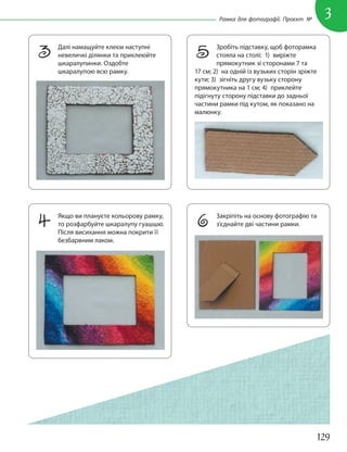 129
3
Рамка для фотографії. Проєкт №
3 Далі намащуйте клеєм наступні
невеличкі ділянки та приклеюйте
шкаралупинки. Оздобте
шкаралупою всю рамку.
4 Якщо ви плануєте кольорову рамку,
то розфарбуйте шкаралупу гуашшю.
Після висихання можна покрити її
безбарвним лаком.
6 Закріпіть на основу фотографію та
з’єднайте дві частини рамки.
5 Зробіть підставку, щоб фоторамка
стояла на столі: 1) виріжте
прямокутник зі сторонами 7 та
17 см; 2) на одній із вузьких сторін зріжте
кути; 3) зігніть другу вузьку сторону
прямокутника на 1 см; 4) приклейте
підігнуту сторону підставки до задньої
частини рамки під кутом, як показано на
малюнку.
 