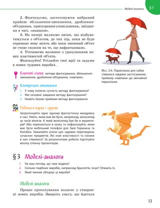 13
§3
Моделі-аналоги
2. Фантазуємо, застосовуючи вибраний
прийом: збільшення-зменшення, дроблення-
об’єднання, прискорення-уповільнення, зміщен-
ня в часі, «навпаки».
3. На папері малюємо зміни, що відбува-
тимуться з об’єктом, до тих пір, поки не буде
отримано нову якість або поки змінений об’єкт
не стане схожим на те, що нафантазовано.
4. Уточнюємо малюнок з урахуванням но-
вих властивостей об’єкта.
Фантазуйте! Утілюйте свої мрії та задуми
в нових чудових виробах.
Ключові слова: методи фантазування, збільшення-
зменшення, дроблення-об’єднання, «навпаки».
Контрольні запитання
1. У чому полягає сутність методу фантазування?
2. Яке основне завдання методу фантазування?
3. Назвіть базові прийоми методу фантазування.
Робота в парах / групах
Запропонуйте одне одному фантастичну мандрівку
в часі. Уявіть, яким мав би бути, наприклад, велосипед
за часів вікінгів. А який велосипед був би в мушкете-
рів? Або перенесіться в казку та пофантазуйте, яким
має бути мобільний телефон для Змія Горинича та
Колобка. Замалюйте ескізи цих чудових перетворень
сучасних предметів. Які нові властивості та ознаки
в них з’явилися? За результатами роботи підготуйте
веселу спільну презентацію.
МАЛ. 2.4. Парасолька для собак
з’явилася завдяки застосуванню
прийому «навпаки» до звичайної
парасольки
§3 Моделі-аналоги
1. На ваш погляд, що таке модель?
2. Скільки подібних виробів, наприклад браслетів, існує? Опишіть їх.
3. Який чинник об’єднує ці вироби?
Моделі-аналоги
Процес проєктування полягає у створен-
ні нових виробів. Зверніть увагу, що йдеться
 