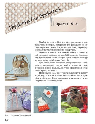 130
Торбинка для дрібничок
Торбинка для дрібничок
Проєкт № 4
МАЛ. 1. Торбинки для дрібничок
Торбинки для дрібничок використовують для
зберігання прикрас, матеріалів для рукоділля чи ін-
ших корисних речей. У красиво оздоблену торбинку
можна упакувати невеликий подарунок.
Торбинки найчастіше виготовляють із бавовня-
ної чи лляної тканини на швейній машині. Залежно
від призначення вони можуть бути різного розміру
та мати різне оздоблення (мал. 1).
Для оздоблення торбинок використовують аплі-
кацію, мереживо, декоративні стрічки, вставки
з тканин іншого кольору, фігурне оформлення верх-
нього краю, вишивку.
Пропонуємо вам виготовити власноруч чудову
торбинку. У ній ви можете зберігати свої найпотріб-
ніші дрібнички. Вона нескладна у виконанні та не
потребує багато матеріалів.
 