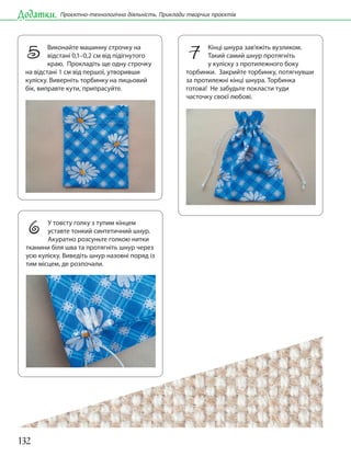 132
Додатки. Проєктно-технологічна діяльність. Приклади творчих проєктів
5 Виконайте машинну строчку на
відстані 0,1–0,2 см від підігнутого
краю. Прокладіть ще одну строчку
на відстані 1 см від першої, утворивши
куліску. Виверніть торбинку на лицьовий
бік, виправте кути, припрасуйте.
7 Кінці шнура зав’яжіть вузликом.
Такий самий шнур протягніть
у куліску з протилежного боку
торбинки. Закрийте торбинку, потягнувши
за протилежні кінці шнура. Торбинка
готова! Не забудьте покласти туди
часточку своєї любові.
6 У товсту голку з тупим кінцем
уставте тонкий синтетичний шнур.
Акуратно розсуньте голкою нитки
тканини біля шва та протягніть шнур через
усю куліску. Виведіть шнур назовні поряд із
тим місцем, де розпочали.
 