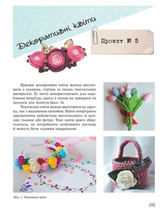 133
Декоративні квіти
Проєкт № 5
Красиві декоративні квіти можна вигото-
вити з тканини, стрічок та інших текстильних
матеріалів. Їх часто використовують для оздо-
блення інтер’єру, одягу, а також як прикраси чи
заколки для волосся (мал. 1).
Текстильні квіти можна виготовити як уруч-
ну, так і машинним способом. Квіти інтер’єрного
призначення найчастіше виготовляють із цуп-
ких тканин або фетру. Такі квіти довго збері-
гаються, не потребують особливого догляду
й можуть бути чудовим подарунком.
МАЛ. 1. Текстильні квіти
 