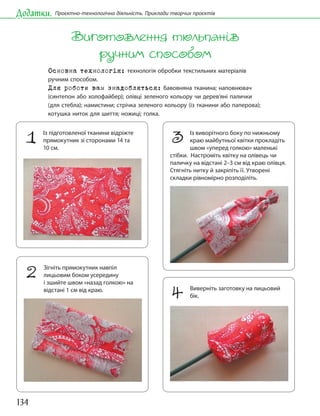 134
Додатки. Проєктно-технологічна діяльність. Приклади творчих проєктів
Виготовлення тюльпанів
ручним способом
Основна технологія: технологія обробки текстильних матеріалів
ручним способом.
Для роботи вам знадобляться: бавовняна тканина; наповнювач
(синтепон або холофайбер); олівці зеленого кольору чи дерев’яні палички
(для стебла); намистини; стрічка зеленого кольору (із тканини або паперова);
котушка ниток для шиття; ножиці; голка.
1 Із підготовленої тканини відріжте
прямокутник зі сторонами 14 та
10 см.
2 Зігніть прямокутник навпіл
лицьовим боком усередину
і зшийте швом «назад голкою» на
відстані 1 см від краю.
3 Із виворітного боку по нижньому
краю майбутньої квітки прокладіть
швом «уперед голкою» маленькі
стібки. Настроміть квітку на олівець чи
паличку на відстані 2–3 см від краю олівця.
Стягніть нитку й закріпіть її. Утворені
складки рівномірно розподіліть.
4 Виверніть заготовку на лицьовий
бік.
 