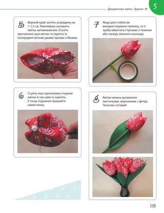 135
5
Декоративні квіти. Проєкт №
5 Верхній край загніть усередину на
1–1,5 см. Рівномірно заповніть
квітку наповнювачем. Стуліть
протилежні краї квітки та скріпіть їх
посередині ниткою двома-трьома стібками.
7 Якщо для стебла ви
використовували паличку, то її
треба обмотати стрічкою з тканини
або паперу зеленого кольору.
6 Стуліть інші протилежні сторони
квітки й так само їх скріпіть.
У точці з’єднання пришийте
намистинку.
8 Квітки можна доповнити
листочками, вирізаними з фетру.
Тюльпан готовий!
 