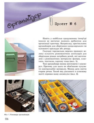 136
Органайзер
Проєкт № 6
Навіть у найбільш продуманому інтер’єрі
інколи не вистачає якихось дрібничок для
організації простору. Наприклад, оригінальних
органайзерів для зберігання канцелярського чи
кухонного приладдя або декору.
Сьогодні торговельна мережа пропонує ве-
лику кількість різноманітних аксесуарів для
зберігання різних потрібних речей, які виготов-
лені з різноманітних матеріалів: фанери, плас-
тика, текстилю, картону тощо (мал. 1).
Такі органайзери можна виготовити і власно-
руч. Причому для цього не обов’язково купува-
ти конструкційні матеріали. Можна дати життя
старим речам. Такий вид діяльності в сучасному
житті отримав назву апсайклінг (мал. 2).
МАЛ. 1. Різновиди органайзерів
 