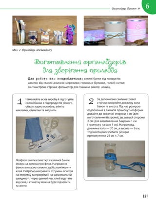 137
6
Органайзер. Проєкт №
Виготовлення органайзерів
для зберігання приладдя
Для роботи вам знадобляться: скляні банки від продуктів;
шматок від старих джинсів; мереживо; гольниця (булавки, голки); нитки;
сантиметрова стрічка; фломастер для тканини (мило); ножиці.
1 Намалюйте ескіз виробу й підготуйте
скляні банки з-під продуктів різного
об’єму: гарно помийте, зніміть
наклейки, етикетки та висушіть.
Лайфхак: зняти етикетку зі скляної банки
можна за допомогою фена. Нагрівання
феном використовують, щоб розм’якшити
клей. Потрібно направити струмінь повітря
на етикетку та прогріти її на максимальній
швидкості. Через деякий час клей відстане
від скла, і етикетку можна буде підчепити
та зняти.
2 За допомогою сантиметрової
стрічки виміряйте довжину кола
банок та висоту. Під час розкрою
оздоблення з джинсів прямокутної форми
додайте до короткої сторони 1 см (для
виготовлення бахроми), до довшої сторони
2 см (для виготовлення бахроми 1 см
і припуску на шов 1 см). Наприклад,
довжина кола — 20 см, а висота — 6 см,
тоді необхідно зробити розкрій
прямокутника 22 см × 7 см.
МАЛ. 2. Приклади апсайклінгу
 