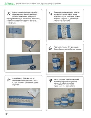 138
Додатки. Проєктно-технологічна діяльність. Приклади творчих проєктів
4 Швом «назад голкою» або на
швейній машині (довжина стібка
0,5 см) нашийте мереживо, зайве
відріжте.
3 Накресліть відповідного розміру
прямокутники на шматку старих
джинсів. Виконайте розкрій та
підготуйте джинс до нашивання мережива,
виготовивши бахрому довжиною 0,5 см
з усіх сторін.
5 Зшивним швом з’єднайте короткі
зрізи оздоблення. Якщо немає
можливості для зшивання, можна
з’єднати сторони за допомогою
клейового пістолета.
6 Повторіть пункти 4–7 для інших
банок. Одягніть оздоблення на них.
7 Виріб готовий! Уставивши свічки
або канцелярське чи кухонне
приладдя, отримаємо або
підсвічник, або органайзер.
 