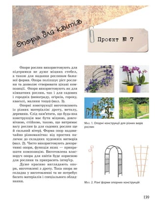 139
Опори рослин використовують для
підтримки не дуже міцних стебел,
а також для надання рослинам бажа-
ної форми. Опора поліпшує ріст росли-
ни та дозволяє створювати цікаві ком-
позиції. Опори використовують як для
кімнатних рослин, так і для садових
і городніх (винограду, огірків, гороху,
квасолі, малини тощо) (мал. 1).
Опорні конструкції виготовляють
із різних матеріалів: дроту, металу,
деревини. Слід пам’ятати, що будь-яка
конструкція має бути міцною, довго-
вічною, стійкою, такою, що витримає
вагу рослин (а для садових рослин ще
й сильний вітер). Форма опор надзви-
чайно різноманітна: від простих па-
личок до складних художніх витворів
(мал. 2). Часто використовують декора-
тивні опори, функція яких — прикра-
шати композицію. Виготовлена влас-
норуч опора для квітів буде корисною
для рослини та прикрасить інтер’єр.
Дуже красиво виглядають опо-
ри, виготовлені з дроту. Така опора не
складна у виготовленні та не потребує
багато матеріалів і спеціального облад-
нання.
МАЛ. 1. Опорні конструкції для різних видів
рослин
МАЛ. 2. Різні форми опорних конструкцій
Опора для квітів
Проєкт № 7
 
