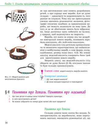 14
Розділ 1. Основи проєктування, матеріалознавства та технології обробки
не про виготовлення вже кимось розроблених
речей, а про справді нові вироби. Але це дуже
складно — придумати та запропонувати те, чого
раніше не існувало. Тому під час проєктування
уважно вивчають різноманітні малюнки, фото-
графії існуючих подібних за призначенням ви-
робів, що можуть надихнути на нову ідею. До
того ж це не обов’язково мають бути зображен-
ня. Іноді достатньо щось побачити на вулиці,
у природі, щоб надихнутися на творчість.
Вироби, які взято за основу під час розроб-
ки конструкції нового виробу, називають виро-
бами-аналогами, або моделями-аналогами.
Моделі-аналоги слід ретельно проаналізува-
ти та визначити характеристики, що найважли-
віші в майбутньому виробі, а саме форму, колір,
оздоблення, розмір тощо (мал. 3.1). На основі
аналізу моделей-аналогів створюють банк ідей
для проєктування нового виробу.
Зверніть увагу, що моделей-аналогів слід
обирати не дуже багато (5–6), оскільки інакше
їх буде складно проаналізувати.
Ключові слова: моделі-аналоги, вироби-аналоги.
Контрольні запитання
1. Що таке моделі-аналоги?
2. Де вони використовуються в повсякденні?
МАЛ. 3.1. Моделі-аналоги для
виготовлення браслета
§4 Поняття про деталь. Поняття про масштаб
1. Що таке деталі й навіщо вони потрібні? Наведіть приклади.
2. Із чого виготовляють деталі?
3. Як можна зобразити на папері дуже великі або малі предмети?
Поняття про деталь
Складно уявити наше життя без машин. Їх
використовують на виробництві, вони пересу-
вають вантажі, виконують різноманітні дії, що
 