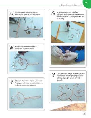 141
7
Опора для квітів. Проєкт №
5 Згинайте дріт навколо цвяхів
відповідно до контуру малюнка.
6 Коли дротом обведено весь
малюнок, обріжте зайве.
7 Обережно зніміть заготовку з цвяхів.
Якщо деякі ділянки важко вивільнити,
то спочатку витягніть цвяхи.
8 За допомогою плоскогубців
закріпіть кінець дроту, обкрутивши
навколо крила, та закрутіть око, ніс
та основу.
9 Опора готова. Виріб можна покрити
акриловим лаком для збереження
блиску, кольору та захисту від
корозії.
 