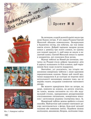 142
Новорічний чобіток
для подарунків
Проєкт № 8
За легендою, в одній далекій країні жили три
дуже бідних сестри. У ніч перед Різдвом Святий
Миколай обходив помешкання. Зазирнувши
в будиночок сестер, він побачив, що там немає
зовсім нічого. Добрий чарівник щедрою рукою
кинув у димохід три золоті зливки, по одному
для кожної красуні. І, щоб вони не впали в па-
лаючий камін, Святий Миколай кинув їх прямо
в шкарпетки, які сушилися біля вогню.
Відтоді чобітки на Новий рік (точніше, спо-
чатку на Різдво) стали доброю традицією: діти
й дорослі залишають їх біля ялинки, щоб чарів-
никові було куди скласти подарунки.
Звичайно, усі розуміють, що історія ви-
никнення новорічних чобітків є лише красивою
передсвятковою казкою. Однак цей спосіб вру-
чення подарунків й до сьогодні не втратив своєї
актуальності насамперед завдяки тому, що ці
вироби стають яскравим елементом святкового
декору.
Ви можете прикріпити його на штори, на
двері, повісити на ялинку, на дитяче ліжечко,
на камін, можна поставити на стіл або жур-
нальний столик, прикрасивши декоративними
стилізованими свічниками, новорічним віноч-
ком і застеливши різдвяну скатертину (мал. 1).
Новорічний чобіток можна зробити в кілька
способів. Найчастіше цей елемент святкового де-
кору виготовляється з фетру, будь-якої щільної
тканини або вовняних ниток. Оздобити можна
аплікацією, вишивкою, бісером, лелітками тощо.
МАЛ. 1. Новорічні чобітки
 