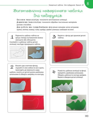 143
8
Новорічний чобіток для подарунків. Проєкт №
Виготовлення новорічного чобітка
для подарунків
Основна технологія: технологія виготовлення аплікації.
Додаткова технологія: технологія обробки текстильних матеріалів
ручним способом.
Для роботи вам знадобляться: фетр різних кольорів; нитки котушкові;
муліне; лелітки; ножиці; голка; крейда; швейні шпильки; клейовий пістолет.
3 Виріжте з фетру дві однакові деталі
чобітка.
2 Візьміть два клаптики фетру,
з’єднайте їх між собою по всіх краях,
прикладіть до верхнього шару
шаблон, сколіть усі деталі разом швейними
шпильками й обведіть викрійку по контуру.
4 Розмістіть шаблони аплікації на фетрі,
прикріпіть швейними шпильками.
Обведіть шаблони по контуру крейдою.
Виріжте обведені деталі аплікації.
1 Перенесіть шаблон чобітка на
аркуш паперу (за бажанням можна
зменшити або збільшити).
Скопіюйте з шаблону чобітка деталі
аплікації, яка буде прикрашати чобіток.
 