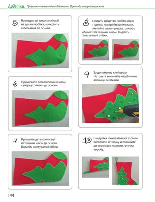 144
Додатки. Проєктно-технологічна діяльність. Приклади творчих проєктів
8 Складіть дві деталі чобітка один
з одним, прикріпіть шпильками,
зметайте швом «уперед голкою»,
обшийте петельним швом. Видаліть
зметувальні стібки.
10 Із відрізка тонкої атласної стрічки
виготовте петельку й пришийте
до верхнього правого куточка
виробу.
5 Накладіть усі деталі аплікації
на деталь чобітка, прикріпіть
шпильками до основи.
6 Приметайте деталі аплікації швом
«уперед голкою» до основи.
7 Пришийте деталі аплікації
петельним швом до основи.
Видаліть зметувальні стібки.
9 За допомогою клейового
пістолета виконайте оздоблення
аплікації лелітками.
 