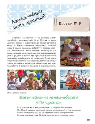 145
Лялька”оберіг
(«На щастя»)
Проєкт № 9
Лялечка «На щастя» — це народна ляль-
ка-оберіг, маленька (від 5 до 15 см), з дуже
довгою косою і піднятими до сонця ручками
(мал. 1). Коса є символом жіночності, жіночої
сили й краси, здоров’я, добробуту, довгого жит-
тя. Вважається, якщо носити лялечку із со-
бою, спілкуватися з нею, вас супроводжуватиме
успіх, радість і щастя. Ця крихітка може стати
подругою, помічницею та розрадою. Адже поки
ти розмовлятимеш із лялечкою, мимоволі асоці-
юватимеш себе з маленькою дівчинкою, яку тре-
ба любити й плекати, хвалити й підтримувати.
Виготовлення ляльки”оберега
«На щастя»
Для роботи вам знадобляться: 2 квадрати білої тканини
10 × 10 см; 2 квадрати кольорової тканини на черевички 3 × 3 см; кольорова
тканина на спідничку 20 × 3,5 см; мереживо; білі та кольорові нитки;
2 стрічки для пояса і коси 25–30 см; льон для волосся; ножиці; голка.
МАЛ. 1. Ляльки-обереги
 