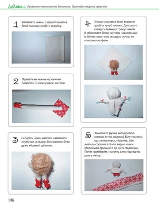 146
Додатки. Проєктно-технологічна діяльність. Приклади творчих проєктів
1 Виготовте ніжки. З одного шматка
білої тканини зробіть скрутку.
2 Одягніть на ніжки черевички.
Закріпіть їх кольоровою ниткою.
3 Складіть ніжки навпіл і намотайте
клубочок із льону. Він повинен бути
дуже міцним і щільним.
4 З іншого шматка білої тканини
зробіть тулуб ляльки. Для цього
складіть тканину трикутником
й обмотайте білою ниткою навколо шиї.
Із бічних хвостиків складіть ручки, як
показано на фото.
5 Замотайте ручки кольоровою
ниткою в тон спідниці. Білу тканину,
що залишилась, підігніть, аби
вийшла сорочка і стало видно ніжки.
Мереживо пришийте до низу спіднички.
Потім призберіть тканину для спідниці на
довгу нитку.
 