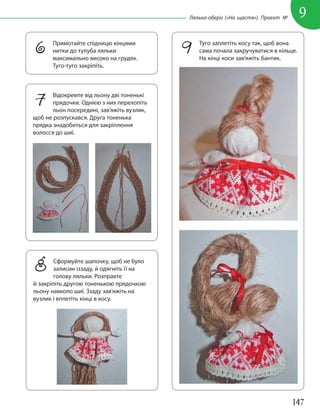 147
9
Лялька-оберіг («На щастя»). Проєкт №
6 Примотайте спідницю кінцями
нитки до тулуба ляльки
максимально високо на грудях.
Туго-туго закріпіть.
7 Відокремте від льону дві тоненькі
прядочки. Однією з них перехопіть
льон посередині, зав’яжіть вузлик,
щоб не розпускався. Друга тоненька
прядка знадобиться для закріплення
волосся до шиї.
8 Сформуйте шапочку, щоб не було
залисин іззаду, й одягніть її на
голову ляльки. Розправте
й закріпіть другою тоненькою прядочкою
льону навколо шиї. Ззаду зав’яжіть на
вузлик і вплетіть кінці в косу.
9 Туго заплетіть косу так, щоб вона
сама почала закручуватися в кільце.
На кінці коси зав’яжіть бантик.
 