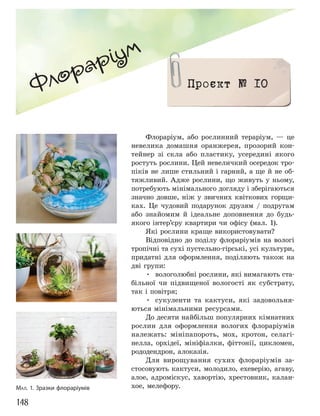 148
Флораріум, або рослинний тераріум, — це
невелика домашня оранжерея, прозорий кон-
тейнер зі скла або пластику, усередині якого
ростуть рослини. Цей невеличкий осередок тро-
піків не лише стильний і гарний, а ще й не об-
тяжливий. Адже рослини, що живуть у ньому,
потребують мінімального догляду і зберігаються
значно довше, ніж у звичних квіткових горщи-
ках. Це чудовий подарунок друзям / подругам
або знайомим й ідеальне доповнення до будь-
якого інтер’єру квартири чи офісу (мал. 1).
Які рослини краще використовувати?
Відповідно до поділу флораріумів на вологі
тропічні та сухі пустельно-гірські, усі культури,
придатні для оформлення, поділяють також на
дві групи:
• вологолюбні рослини, які вимагають ста-
більної чи підвищеної вологості як субстрату,
так і повітря;
• сукуленти та кактуси, які задовольня-
ються мінімальними ресурсами.
До десяти найбільш популярних кімнатних
рослин для оформлення вологих флораріумів
належать: мініпапороть, мох, кротон, селагі-
нелла, орхідеї, мініфіалки, фіттонії, цикломен,
рододендрон, алоказія.
Для вирощування сухих флораріумів за-
стосовують кактуси, молодило, ехеверію, агаву,
алое, адроміскус, хавортію, хрестовник, калан-
хое, мелефору.
Флораріум
Проєкт № 10
МАЛ. 1. Зразки флораріумів
 