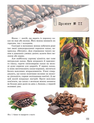 151
Гарячі напої: какао
Гарячі напої: какао
Проєкт № 11
Какао — напій, що варять із порошку ка-
као на воді або молоці. Його можна вживати як
гарячим, так і холодним.
Сьогодні в магазинах можна побачити різні
так звані швидкорозчинні порошки какао, на-
приклад «Несквік». Для отримання такого на-
пою в домашніх умовах досить залити його мо-
локом або водою.
Але найбільшу харчову цінність має саме
натуральне какао. Крім яскравого й приємно-
го смаку, гаряче свіжозварене какао на моло-
ці дуже корисне для здоров’я. У зернах какао,
із яких виготовляють какао-порошок, міститься
багато важливих мікроелементів. Учені ствер-
джують, що какао позитивно впливає на мозко-
ву діяльність, сприяє поліпшенню пам’яті. А ще
цей напій покращує настрій. Проте важливо
пам’ятати, що какао з молоком можна вживати
не більше двох разів на день і, бажано, у першій
половині дня.
МАЛ. 1. Какао та продукти з нього
 