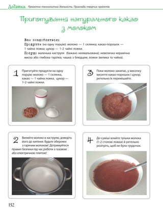 152
Додатки. Проєктно-технологічна діяльність. Приклади творчих проєктів
Приготування натурального какао
з молоком
Вам знадобляться:
Продукти (на одну порцію): молоко — 1 склянка; какао-порошок —
1 чайна ложка; цукор — 1–2 чайні ложки.
Посуд: маленька каструля (бажано неемальована); невеличка керамічна
миска або глибока тарілка; чашка з блюдцем; ложки (велика та чайна).
1 Приготуйте продукти на одну
порцію: молоко — 1 склянка,
какао — 1 чайна ложка, цукор —
1–2 чайні ложки.
2 Вилийте молоко в каструлю, доведіть
його до кипіння. Будьте обережні
з гарячим молоком! Дотримуйтеся
правил безпеки під час роботи з газовою
або електричною плитою!
3 Поки молоко закипає, у мисочку
висипте какао-порошок і цукор,
ретельно їх перемішайте.
4 До суміші влийте трішки молока
(1–2 столові ложки) й ретельно
розітріть, щоб не було грудочок.
 