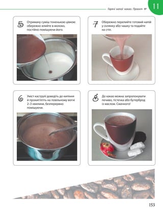 153
11
Гарячі напої: какао. Проєкт №
5 Отриману суміш тоненькою цівкою
обережно влийте в молоко,
постійно помішуючи його.
7 Обережно перелийте готовий напій
у склянку або чашку та подайте
на стіл.
8 До какао можна запропонувати
печиво, тістечка або бутерброд
із маслом. Смачного!
6 Уміст каструлі доведіть до кипіння
й прокип’ятіть на повільному вогні
2–3 хвилини, безперервно
помішуючи.
 