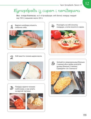 155
12
Гарячі бутерброди. Проєкт №
Бутерброди із сиром і помідорами
Вам знадобляться: на 5–6 бутербродів: хліб (батон); помідор; твердий
сир (150 г); вершкове масло (50 г).
1 Відріжте необхідну кількість
скибочок хліба.
2 Хліб змастіть тонким шаром масла.
4 Розкладіть на хліб спочатку
помідори, а потім посипте їх сиром.
5 Запікайте в мікрохвильовці (близько
2 хвилин) або в добре розігрітій
духовці (близько 5 хвилин).
Сервіруйте стіл. Смачного!
3 Помідор наріжте тонкими
скибочками, а сир натріть
на крупній тертушці.
 