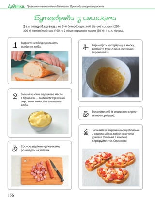 156
Додатки. Проєктно-технологічна діяльність. Приклади творчих проєктів
Бутерброди із сосисками
Вам знадобляться: на 5–6 бутербродів: хліб (батон); сосиски (250–
300 г); напівм’який сир (100 г); 2 яйця; вершкове масло (50 г); 1 ч. л. гірчиці.
1 Відріжте необхідну кількість
скибочок хліба.
4 Сир натріть на тертушці в миску,
розбийте туди 2 яйця, ретельно
перемішайте.
5 Покрийте хліб із сосисками сирно-
яєчною сумішшю.
2 Змішайте м’яке вершкове масло
з гірчицею — матимете гірчичний
соус, яким намастіть шматочки
хліба.
3 Сосиски наріжте кружечками,
розкладіть на хлібцях.
6 Запікайте в мікрохвильовці (близько
2 хвилин) або в добре розігрітій
духовці (близько 5 хвилин).
Сервіруйте стіл. Смачного!
 