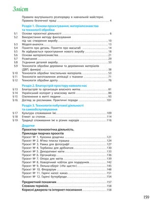 159
Зміст
Правила внутрішнього розпорядку в навчальній майстерні.
Правила безпечної праці . . . . . . . . . . . . . . . . . . . . . . . . . . . . . . . . . . . . . . . . . 4
Розділ 1. Основи проєктування, матеріалознавства
та технології обробки
§1 Основи проєктної діяльності . . . . . . . . . . . . . . . . . . . . . . . . . . . . . . . . . . . . . 6
§2 Використання методу фантазування
під час створення виробу . . . . . . . . . . . . . . . . . . . . . . . . . . . . . . . . . . . . . . . 10
§3 Моделі-аналоги. . . . . . . . . . . . . . . . . . . . . . . . . . . . . . . . . . . . . . . . . . . . . . . . . . . 13
§4 Поняття про деталь. Поняття про масштаб . . . . . . . . . . . . . . . . . . . . 14
§5 Як відбувається проєктування нового виробу . . . . . . . . . . . . . . . . . . 18
§6 Основи матеріалознавства. . . . . . . . . . . . . . . . . . . . . . . . . . . . . . . . . . . . . . . 21
§7 Розмічання . . . . . . . . . . . . . . . . . . . . . . . . . . . . . . . . . . . . . . . . . . . . . . . . . . . . . . . 29
§8 З’єднання деталей виробу . . . . . . . . . . . . . . . . . . . . . . . . . . . . . . . . . . . . . . . 33
§9 Технологія обробки деревини та деревинних матеріалів
(ДВП, фанера) . . . . . . . . . . . . . . . . . . . . . . . . . . . . . . . . . . . . . . . . . . . . . . . . . . . . 38
§10 Технологія обробки текстильних матеріалів. . . . . . . . . . . . . . . . . . . . . 53
§11 Технологія виготовлення аплікації з тканини . . . . . . . . . . . . . . . . . . . 71
§12 Технологія обробки дроту . . . . . . . . . . . . . . . . . . . . . . . . . . . . . . . . . . . . . . . 76
Розділ 2. Благоустрій простору навколо нас
§13 Благоустрій та організація власного житла. . . . . . . . . . . . . . . . . . . . . . 81
§14 Український колорит у власному житлі . . . . . . . . . . . . . . . . . . . . . . . . . 86
§15 Озеленення в житті людини . . . . . . . . . . . . . . . . . . . . . . . . . . . . . . . . . . . . . 93
§16 Догляд за рослинами. Практичні поради . . . . . . . . . . . . . . . . . . . . . .101
Розділ 3. Технологія побутової діяльності
та самообслуговування
§17 Культура споживання їжі. . . . . . . . . . . . . . . . . . . . . . . . . . . . . . . . . . . . . . . .109
§18 Етикет за столом . . . . . . . . . . . . . . . . . . . . . . . . . . . . . . . . . . . . . . . . . . . . . . . .114
§19 Традиції споживання їжі в різних народів . . . . . . . . . . . . . . . . . . . . .116
Додатки
Проєктно-технологічна діяльність.
Приклади творчих проєктів
Проєкт № 1. Кухонна дощечка . . . . . . . . . . . . . . . . . . . . . . . . . . . . . . . . .121
Проєкт № 2. М’яка пласка іграшка . . . . . . . . . . . . . . . . . . . . . . . . . . . . .124
Проєкт № 3. Рамка для фотографії . . . . . . . . . . . . . . . . . . . . . . . . . . . . .127
Проєкт № 4. Торбинка для дрібничок. . . . . . . . . . . . . . . . . . . . . . . . . .130
Проєкт № 5. Декоративні квіти . . . . . . . . . . . . . . . . . . . . . . . . . . . . . . . . .133
Проєкт № 6. Органайзер. . . . . . . . . . . . . . . . . . . . . . . . . . . . . . . . . . . . . . . .136
Проєкт № 7. Опора для квітів . . . . . . . . . . . . . . . . . . . . . . . . . . . . . . . . . .139
Проєкт № 8. Новорічний чобіток для подарунків. . . . . . . . . . . . . .142
Проєкт № 9. Лялька-оберіг («На щастя») . . . . . . . . . . . . . . . . . . . . . . .145
Проєкт № 10. Флораріум . . . . . . . . . . . . . . . . . . . . . . . . . . . . . . . . . . . . . . .148
Проєкт № 11. Гарячі напої: какао. . . . . . . . . . . . . . . . . . . . . . . . . . . . . . .151
Проєкт № 12. Гарячі бутерброди . . . . . . . . . . . . . . . . . . . . . . . . . . . . . . .154
Предметний покажчик . . . . . . . . . . . . . . . . . . . . . . . . . . . . . . . . . . . . . . .157
Словник термінів. . . . . . . . . . . . . . . . . . . . . . . . . . . . . . . . . . . . . . . . . . . . . .158
Корисні джерела та інтернет-посилання . . . . . . . . . . . . . . . . . . .158
 