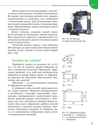 17
§4
Поняття про деталь. Поняття про масштаб
Деталі простої та складної форми з листово-
го металу виготовляють способом штампування.
Це процес виготовлення деталей дією ударного
навантаження на заготовку, яку поміщують
у спеціальний штамп. Для штампування вико-
ристовують різноманітні преси зі змінними фор-
мами. Штампуванням можна виготовити деталі
у великій кількості.
Деталі сучасних складних машин мають
бути якісними й відповідати певним вимогам.
Нові високоточні верстати з автоматичним ке-
руванням дозволяють досягти належного рівня
якості кожної деталі.
Технічний прогрес триває, і вже з’явилися
3D-принтери, на яких можна виготовляти багато
цікавих речей, зокрема й деталі різної форми
(мал. 4.6).
Поняття про масштаб
Подивіться уважно на малюнки 4.1 та 4.2
на с. 15. Як ви думаєте, вироби зображені на
них у натуральну величину? Правильно, зобра-
ження зменшені. А от якби нам необхідно було
зобразити на папері будову гайки, то зображен-
ня довелось би збільшити. Здогадались? Так,
ідеться про масштаб.
Масштаб — це співвідношення реального
й зображеного розмірів.
Із німецької слово masstab перекладається,
як «мірна палиця». Масштаб використовують
у математиці, географії, картографії, моде-
люванні, програмуванні, проєктуванні тощо.
Також масштаб широко застосовують у крес-
ленні для того, щоб наочно показати будову де-
талей. Для цього зображення дрібних деталей
збільшують, а великих деталей, навпаки, змен-
шують. Розгляньмо малюнок 4.7. Зверніть ува-
гу, як відрізняються зображення однієї деталі
з використанням масштабу.
МАЛ. 4.6. 3D-принтер
та виріб, виготовлений ним
МАЛ. 4.7. Зображення деталі
в масштабі: а — зменшення;
б — у натуральну величину;
в — збільшення
а — М1:2
в — М2:1
б — М1:1
20
1,5×45°
20
1,5×45°
20
1,5×45°
Ø
10
Ø
10
Ø
10
 