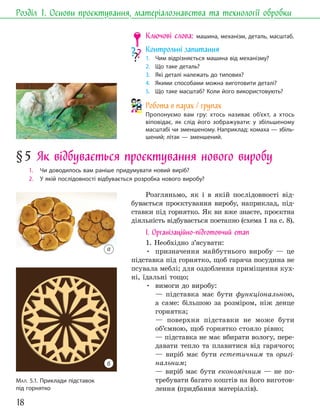 18
Розділ 1. Основи проєктування, матеріалознавства та технології обробки
МАЛ. 5.1. Приклади підставок
під горнятко
Ключові слова: машина, механізм, деталь, масштаб.
Контрольні запитання
1. Чим відрізняється машина від механізму?
2. Що таке деталь?
3. Які деталі належать до типових?
4. Якими способами можна виготовити деталі?
5. Що таке масштаб? Коли його використовують?
Робота в парах / групах
Пропонуємо вам гру: хтось називає об’єкт, а хтось
віповідає, як слід його зображувати: у збільшеному
масштабі чи зменшеному. Наприклад: комаха — збіль-
шений; літак — зменшений.
§5 Як відбувається проєктування нового виробу
1. Чи доводилось вам раніше придумувати новий виріб?
2. У якій послідовності відбувається розробка нового виробу?
Розгляньмо, як і в якій послідовності від-
бувається проєктування виробу, наприклад, під-
ставки під горнятко. Як ви вже знаєте, проєктна
діяльність відбувається поетапно (схема 1 на с. 8).
І. Організаційно-підготовчий етап
1. Необхідно з’ясувати:
• призначення майбутнього виробу — це
підставка під горнятко, щоб гаряча посудина не
псувала меблі; для оздоблення приміщення кух-
ні, їдальні тощо;
• вимоги до виробу:
— підставка має бути функціональною,
а саме: більшою за розміром, ніж денце
горнятка;
— поверхня підставки не може бути
об’ємною, щоб горнятко стояло рівно;
— підставка не має вбирати вологу, пере-
давати тепло та плавитися від гарячого;
— виріб має бути естетичним та оригі-
нальним;
— виріб має бути економічним — не по-
требувати багато коштів на його виготов-
лення (придбання матеріалів).
а
б
 