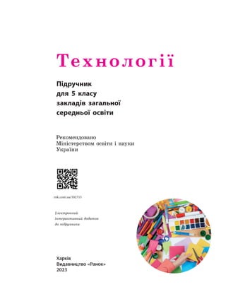 Харків
Видавництво «Ранок»
2023
Харків
Видавництво «Ранок»
2021
Технології
5 клас
Навчальний посібник
Частина1
Схвалено
для використання
в освітньому процесі
Харків
Видавництво «Ранок»
2021
Технології
5 клас
Навчальний посібник
Частина1
Схвалено
для використання
в освітньому процесі
Підручник
для 5 класу
закладів загальної
середньої освіти
Рекомендовано
Міністерством освіти і науки
України
rnk.com.ua/102715
Електронний
інтерактивний додаток
до підручника
 