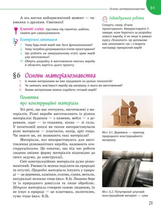21
§6
Основи матеріалознавства
А ось настав найприємніший момент — ча-
ювання з друзями. Смачного!
Ключові слова: підставка під горнятко, шаблон,
смайли для самооцінювання.
Контрольні запитання
1. Чому будь-який виріб має бути функціональним?
2. Чому потрібно дотримуватися етапів проєктування?
3. Що роблять на завершальному етапі, адже виріб
уже виготовлено?
4*. Оберіть розробку й виготовлення якогось виробу
й обчисліть вартість цього проєкту.
§6 Основи матеріалознавства
1. Із якими матеріалами ви вже працювали на уроках технологій?
2. Чи залежать властивості виробу від матеріалу, із якого він виготовлений?
3. Якими матеріалами можна оздобити готовий виріб?
Поняття
про конструкційні матеріали
Усі речі, що нас оточують, виготовлені з ма-
теріалів. Різні вироби виготовляють із різних
матеріалів: будинки — з каменю, меблі — з де-
ревини, одяг — із тканини, вікна — зі скла.
У початковій школі ви також використовували
різні матеріали — пластилін, папір, дріт тощо.
Чи знаєте ви, як називають такі матеріали?
Матеріали, які використовують для виго-
товлення різноманітних виробів, називають кон-
струкційними. Це означає, що під час роботи
людина змінює форму матеріалів відповідно до
свого задуму, до конструкції.
Світ конструкційних матеріалів дуже різно-
манітний. Умовно їх можна поділити на природні
та штучні. Природні матеріали існують у приро-
ді — це деревина, каміння, солома, глина, метали,
натуральні волокна тощо (мал. 6.1). Людина бере
їх із природного довкілля та лише обробляє.
Штучні матеріали створені самою людиною, їх
не існує в природі — це пластмаса, поліетилен,
гума тощо (мал. 6.2).
МАЛ. 6.1. Деревина — приклад
природного конструкційного
матеріалу
МАЛ. 6.2. Популярний штучний
конструкційний матеріал — гума
Індивідуальна робота
Створіть схему «Етапи
проєктування». Використовуйте її
завжди, коли беретеся за розробку
нового виробу, й не лише в рамках
курсу «Технології». Це допоможе
вам зекономити час і створити
насправді прекрасний виріб!
 