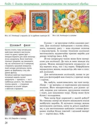 24
Розділ 1. Основи проєктування, матеріалознавства та технології обробки
Солома — це висушене стебло злакових рос-
лин. Для аплікації найкращою є солома вівса,
жита, пшениці, рису — вона відливає золотом
і перламутром. Із соломи технікою аплікації
виготовляють надзвичайно красиві вироби для
декору інтер’єру (мал. 6.8).
Яєчна шкаралупа також може бути матері-
алом для аплікації. До того ж вона завжди під
рукою. Можна використовувати шкаралупу як
від варених яєць, так і від сирих. Пофарбувати
шкаралупки можна заздалегідь або вже в гото-
вій аплікації.
Для виготовлення аплікацій, панно та ра-
мок для фотографій вам стануть у пригоді папір
і картон.
Ви, мабуть, замислювалися, що таке папір.
Папір — це матеріал зі спресованих рослинних
волокон. Його використовують для різних ці-
лей, зокрема для писання, друкування книжок
і газет, для пакування тощо. Папір може бути
білим і кольоровим.
Чим папір буде корисний у вашій роботі?
На тонкому папері ви можете виконувати ескізи
майбутніх виробів. Зі щільного паперу можна
виготовляти листівки, квіти та деталі оздоблен-
ня, а для виготовлення шаблонів і основи фото-
рамок підійде більш товстий і щільний матері-
ал — картон (мал. 6.9).
МАЛ. 6.9. Вироби з паперу
МАЛ. 6.7. Аплікації з мушель (а) та дрібних камінців (б) МАЛ. 6.8. Аплікація із соломи
Цікавий факт
Багато століть тому китайським
майстрам лакового мистецтва
спала на думку чудова ідея —
використовувати для своїх мініатюр
яєчну шкаралупу. Вони помітили:
тоненькі тріщинки, що виникають
під час натискання на її поверхню,
створюють красивий візерунок,
який нагадує розтріскану скелю,
давно не фарбовану стіну або
давню фреску.
Китайські майстри перетворили
основний недолік яєчної
шкаралупи — крихкість — на її
найбільшу цінність. Так з’явилася
техніка кракле — створення
візерунка на основі тріщин
з ефектом старовини.
б
а
 