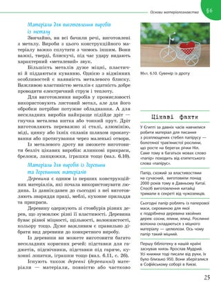 25
§6
Основи матеріалознавства
Матеріали для виготовлення виробів
із металу
Звичайно, ви всі бачили речі, виготовлені
з металу. Вироби з цього конструкційного ма-
теріалу важко сплутати з чимось іншим. Вони
важкі, тверді, блискучі, під час удару видають
характерний «металевий» звук.
Більшість металів дуже міцні, пластич-
ні й піддаються куванню. Однією з відмінних
особливостей є наявність металевого блиску.
Важливою властивістю металів є здатність добре
проводити електричний струм і теплоту.
Для виготовлення виробів у промисловості
використовують листовий метал, але для його
обробки потрібне потужне обладнання. А для
нескладних виробів найкраще підійде дріт —
гнучка металева нитка або тонкий прут. Дріт
виготовляють переважно зі сталі, алюмінію,
міді, цинку або їхніх сплавів шляхом прокату-
вання або протягування через маленькі отвори.
Із металевого дроту ви зможете виготови-
ти безліч цікавих виробів: ялинкові прикраси,
брелоки, ланцюжки, іграшки тощо (мал. 6.10).
Матеріали для виробів із деревини
та деревинних матеріалів
Деревина є одним із перших конструкцій-
них матеріалів, які почала використовувати лю-
дина. Із давніх-давен до сьогодні з неї виготов-
ляють знаряддя праці, меблі, кухонне приладдя
та прикраси.
Деревину одержують зі стовбурів різних де-
рев, що зумовлює різні її властивості. Деревина
буває різної міцності, щільності, волокнистості,
кольору тощо. Дуже важливим є правильно ді-
брати вид деревини до конкретного виробу.
Із деревини ви можете виготовити багато
нескладних корисних речей: підставки для га-
джетів, підсвічники, підставки під гаряче, ку-
хонні лопатки, іграшки тощо (мал. 6.11, с. 26).
Існують також деревні (деревинні) мате-
ріали — матеріали, повністю або частково
МАЛ. 6.10. Сувенір із дроту
Цікаві факти
У Єгипті за давніх часів навчилися
робити матеріал для писання
з розплющених стебел папірусу —
болотяної трав’янистої рослини,
що росте на берегах річки Ніл.
Саме тому в багатьох мовах слово
«папір» походить від єгипетського
слова «папірус».
Папір, схожий за властивостями
на сучасний, виготовили понад
2000 років тому в Давньому Китаї.
Спосіб виготовлення китайці
тримали в секреті від чужоземців.
Сьогодні папір роблять із паперової
маси, сировиною для якої
є подрібнена деревина хвойних
дерев: сосни, ялини, ялиці. Рослинні
волокна складаються з міцного
матеріалу — целюлози. Ось чому
папір такий міцний.
Першу бібліотеку в нашій країні
заснував князь Ярослав Мудрий.
Усі книжки тоді писали від руки, їх
було близько 950. Вони зберігалися
в Софійському соборі в Києві.
 