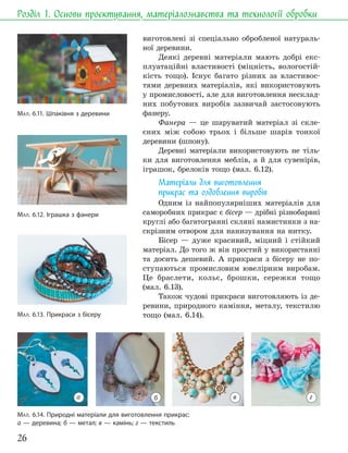 26
Розділ 1. Основи проєктування, матеріалознавства та технології обробки
виготовлені зі спеціально обробленої натураль-
ної деревини.
Деякі деревні матеріали мають добрі екс-
плуатаційні властивості (міцність, вологостій-
кість тощо). Існує багато різних за властивос-
тями деревних матеріалів, які використовують
у промисловості, але для виготовлення несклад-
них побутових виробів зазвичай застосовують
фанеру.
Фанера — це шаруватий матеріал зі скле-
єних між собою трьох і більше шарів тонкої
деревини (шпону).
Деревні матеріали використовують не тіль-
ки для виготовлення меблів, а й для сувенірів,
іграшок, брелоків тощо (мал. 6.12).
Матеріали для виготовлення
прикрас та оздоблення виробів
Одним із найпопулярніших матеріалів для
саморобних прикрас є бісер — дрібні різнобарвні
круглі або багатогранні скляні намистинки з на-
скрізним отвором для нанизування на нитку.
Бісер — дуже красивий, міцний і стійкий
матеріал. До того ж він простий у використанні
та досить дешевий. А прикраси з бісеру не по-
ступаються промисловим ювелірним виробам.
Це браслети, кольє, брошки, сережки тощо
(мал. 6.13).
Також чудові прикраси виготовляють із де-
ревини, природного каміння, металу, текстилю
тощо (мал. 6.14).
МАЛ. 6.14. Природні матеріали для виготовлення прикрас:
а — деревина; б — метал; в — камінь; г — текстиль
МАЛ. 6.11. Шпаківня з деревини
МАЛ. 6.12. Іграшка з фанери
МАЛ. 6.13. Прикраси з бісеру
а в г
б
 
