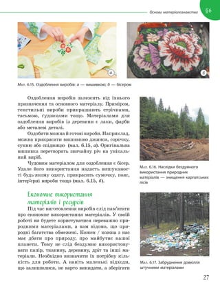 27
§6
Основи матеріалознавства
Оздоблення виробів залежить від їхнього
призначення та основного матеріалу. Приміром,
текстильні вироби прикрашають стрічками,
тасьмою, ґудзиками тощо. Матеріалами для
оздоблення виробів із деревини є лаки, фарби
або металеві деталі.
Оздобити можна й готові вироби. Наприклад,
можна прикрасити вишивкою джинси, сорочку,
сукню або спідницю (мал. 6.15, а). Оригінальна
вишивка перетворить звичайну річ на унікаль-
ний виріб.
Чудовим матеріалом для оздоблення є бісер.
Удале його використання надасть вишуканос-
ті будь-якому одягу, прикрасить сумочку, пояс,
інтер’єрні вироби тощо (мал. 6.15, б).
Економне використання
матеріалів і ресурсів
Під час виготовлення виробів слід пам’ятати
про економне використання матеріалів. У своїй
роботі ви будете користуватися переважно при-
родними матеріалами, а вам відомо, що при-
родні багатства обмежені. Кожен / кожна з нас
має дбати про природу, про майбутнє нашої
планети. Тому не слід бездумно використову-
вати папір, тканину, деревину, дріт та інші ма-
теріали. Необхідно визначити їх потрібну кіль-
кість для роботи. А навіть маленькі відходи,
що залишилися, не варто викидати, а зберігати
МАЛ. 6.15. Оздоблення виробів: а — вишивкою; б — бісером
МАЛ. 6.16. Наслідки бездумного
використання природних
матеріалів — знищення карпатських
лісів
МАЛ. 6.17. Забруднення довкілля
штучними матеріалами
а б
 