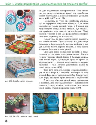 28
Розділ 1. Основи проєктування, матеріалознавства та технології обробки
їх для подальшого використання. Тим самим
ми не лише економимо гроші на придбання
нових матеріалів, а й не забруднюємо довкілля
(мал. 6.16 і 6.17 на с. 27).
Можливо, ви чули про проблему утиліза-
ції та переробки побутових відходів. Для цього
потрібні не тільки великі гроші, а й місця для
будівництва спеціальних заводів. Це глобаль-
на проблема, яку швидко не вирішити. Тому
кожен / кожна з нас має раціонально викорис-
товувати сировину та матеріали.
Перед тим, як виготовляти виріб, подивіть-
ся навколо себе. Удома в шафі, на дачі тощо,
імовірно, є багато речей, що вже вийшли з мо-
ди, але ще мають гарний вигляд. Із них можна
створити багато цікавих речей.
Сьогодні дуже популярні вироби в стилі
печворк — так зване клаптикове шиття. Зі шма-
точків тканини різної форми й фактури зшива-
ють новий виріб. Це можуть бути як прості за
формою речі — ковдри, скатертини, серветки,
фіранки, — так і сумки, декоративні панно та
навіть одяг (мал. 6.18).
Такі речі нині створюють і відомі дизайне-
ри та дизайнерки, і звичайні майстри та май-
стрині. Їхнє виготовлення потребує більше часу,
але виріб виходить оригінальним і недорогим.
А скільки цікавих речей люди придумали
з виробів, які вже відслужили,— пластикових
пляшок, старих панчох, пластикових стаканчи-
ків і навіть старих журналів (мал. 6.19)!
МАЛ. 6.19. Вироби з використаних речей
МАЛ. 6.18. Вироби в стилі печворк
 