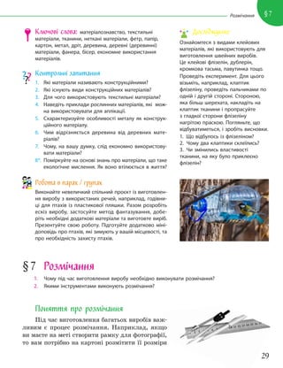 29
§7
Розмічання
Ключові слова: матеріалознавство, текстильні
матеріали, тканини, неткані матеріали, фетр, папір,
картон, метал, дріт, деревина, деревні (деревинні)
матеріали, фанера, бісер, економне використання
матеріалів.
Контрольні запитання
1. Які матеріали називають конструкційними?
2. Які існують види конструкційних матеріалів?
3. Для чого використовують текстильні матеріали?
4. Наведіть приклади рослинних матеріалів, які мож-
на використовувати для аплікації.
5. Схарактеризуйте особливості металу як конструк-
ційного матеріалу.
6. Чим відрізняється деревина від деревних мате-
ріалів?
7. Чому, на вашу думку, слід економно використову-
вати матеріали?
8*. Поміркуйте на основі знань про матеріали, що таке
екологічне мислення. Як воно втілюється в життя?
Робота в парах / групах
Виконайте невеличкий спільний проєкт із виготовлен-
ня виробу з використаних речей, наприклад, годівни-
ці для птахів із пластикової пляшки. Разом розробіть
ескіз виробу, застосуйте метод фантазування, добе-
ріть необхідні додаткові матеріали та виготовте виріб.
Презентуйте свою роботу. Підготуйте додатково міні-
доповідь про птахів, які зимують у вашій місцевості, та
про необхідність захисту птахів.
§7 Розмічання
1. Чому під час виготовлення виробу необхідно виконувати розмічання?
2. Якими інструментами виконують розмічання?
Поняття про розмічання
Під час виготовлення багатьох виробів важ-
ливим є процес розмічання. Наприклад, якщо
ви маєте на меті створити рамку для фотографії,
то вам потрібно на картоні розмітити її розміри
Досліджуємо
Ознайомтеся з видами клейових
матеріалів, які використовують для
виготовлення швейних виробів.
Це клейові флізелін, дублерін,
кромкова тасьма, павутинка тощо.
Проведіть експеримент. Для цього
візьміть, наприклад, клаптик
флізеліну, проведіть пальчиками по
одній і другій стороні. Стороною,
яка більш шерехата, накладіть на
клаптик тканини і пропрасуйте
з гладкої сторони флізеліну
нагрітою праскою. Погляньте, що
відбуватиметься, і зробіть висновки.
1. Що відбулось із флізеліном?
2. Чому два клаптики склеїлись?
3. Чи змінились властивості
тканини, на яку було приклеєно
флізелін?
 