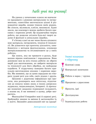 3
На уроках у початкових класах ви навчили-
ся працювати з різними матеріалами та інстру-
ментами, самостійно виготовляли цікаві й різ-
номанітні вироби, якими тішили своїх рідних.
Ви ліпили, малювали, клеїли, вишивали. Адже
знали, що власноруч можна зробити багато кра-
сивих і корисних речей. Це надзвичайно творча
робота, що дозволяє втілити будь-які творчі за-
думи й фантазії в унікальних виробах.
У п’ятому класі на вас чекає багато цікавого:
нові матеріали, інструменти, техніки й техноло-
гії. Ви дізнаєтеся про проєктну діяльність, озна-
йомитеся з методом фантазування, основами
матеріалознавства та втілюватимете це у своїх
роботах.
Ця книга, яку ви тримаєте в руках, буде
вашим вірним помічником і порадником. Вона
допоможе вам на всіх етапах роботи: як обрати
виріб для виготовлення, як вибрати матеріали
та технології для його обробки, як найкраще
оздобити. У підручнику наведено багато при-
кладів виготовлення цікавих і корисних виро-
бів. Ми впевнені, що за цими порадами ви ство-
рите чудові речі для себе, своїх рідних і друзів.
Цікавою є додаткова інформація про про-
єкти, яка розширить ваш світогляд, підштов-
хне до пошуку нових знань в інших джерелах:
журналах, енциклопедіях, Інтернеті. А зірочка-
ми позначені завдання підвищеної складності,
з якими ви, й ми впевнені в цьому, добре впо-
раєтесь.
Фантазуйте! Створюйте нові й корисні речі.
Здобувайте знання та вміння й застосовуйте їх
у житті. Змінюйте довколишній світ на краще!
Авторський колектив
Любі учні та учениці!
Умовні позначення
в підручнику
Ключові слова
Контрольні запитання
Робота в парах / групах
Працюємо з дорослими
Проєкти, ідеї
Досліджуємо
Індивідуальна робота
 